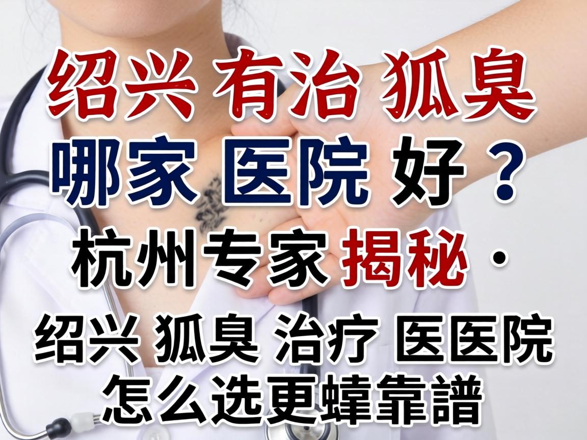绍兴治狐臭哪家医院好？杭州专家揭秘，绍兴狐臭治疗医院怎么选更靠谱